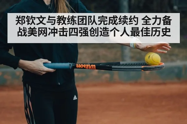 郑钦文与教练团队完成续约 全力备战美网冲击四强创造个人最佳历史